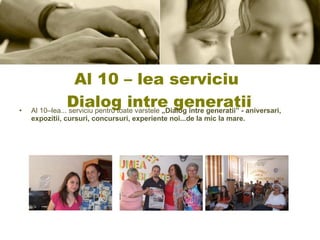 Al 10 – lea serviciu  Dialog intre generatii Al 10–lea... serviciu pentru toate varstele  „Dialog între generatii” - aniversari, expozitii, cursuri, concursuri, experiente noi...de la mic la mare. 