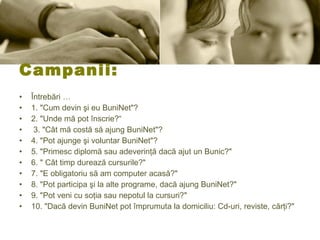 Campanii:  Întrebări …  1. &quot;Cum devin şi eu BuniNet&quot;?  2. &quot;Unde mă pot înscrie?“ 3. &quot;Cât mă costă să ajung BuniNet&quot;?  4. &quot;Pot ajunge şi voluntar BuniNet&quot;?  5. &quot;Primesc diplomă sau adeverinţă dacă ajut un Bunic?&quot;  6. &quot; Cât timp durează cursurile?&quot;  7. &quot;E obligatoriu să am computer acasă?&quot;  8. &quot;Pot participa şi la alte programe, dacă ajung BuniNet?&quot;  9. &quot;Pot veni cu soţia sau nepotul la cursuri?&quot;  10. &quot;Dacă devin BuniNet pot împrumuta la domiciliu: Cd-uri, reviste, cărţi?&quot; 
