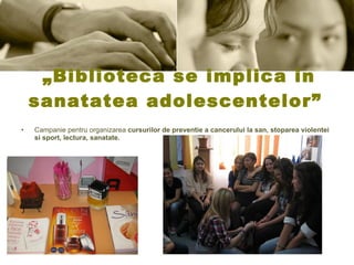 „ Biblioteca se implica in sanatatea adolescentelor”  Campanie pentru organizarea  cursuri lor  de preventie a cancerului la san, stoparea violentei si sport, lectura, sanatate. 