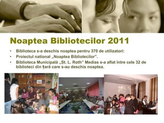 Noaptea Bibliotecilor 2011 Biblioteca s-a deschis noaptea pentru 370 de utilizatori:  Proiectul national „Noaptea Bibliotecilor”.  Biblioteca Municipală „St. L. Roth” Medias s-a aflat între cele 32 de biblioteci din țară care s-au deschis noaptea. 