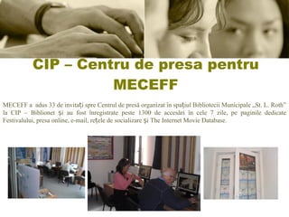 CIP – Centru de presa pentru MECEFF MECEFF a adus 33 de invitați spre Centrul de presă organizat în spațiul Bibliotecii Municipale „St. L. Roth” la CIP – Biblionet și au fost înregistrate peste 1300 de accesări în cele 7 zile, pe paginile dedicate Festivalului, presa online, e-mail, rețele de socializare și The Internet Movie Database. 