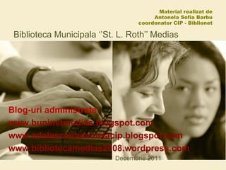 Material realizat de  Antonela Sofia Barbu coordonator CIP - Biblionet Biblioteca Municipala ‘’St. L. Roth’’ Medias Decembrie 2011 Blog-uri administrate:  www.buninetmedias.blogspot.com www.adolescentulvinelacip.blogspot.com www.bibliotecamedias2008.wordpress.com 
