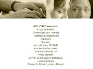 BIBLIONET înseamnă: Acces la Internet Comunicare prin Internet Redactare de documente Imprimare Scanare Inscripționare CD/DVD Asistență utilizatori noi Instruire utilizatori noi Video-proiecții Servicii de arhivare și digitalizare Jocuri educative Sesiuni de formare pentru utilizatori 