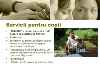 Servicii pentru copii „ BebeNet” - parinti cu copii invata despre securitatea pe Internet Rezultate:  10 intalniri cu parinti, profesori, bunici si elevi in care am vorbit despre securitatea pe Internet Realizarea a 3 filme impreuna cu un grup de adolescente si inscrierea lor in concursul Sigur Info.  Beneficiari: 300 de parinti, profesori, bunici si elevi 