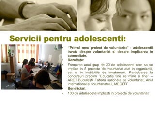  Servicii pentru adolescenti: ‘’ Primul meu proiect de voluntariat” - adolescentii invata despre voluntariat si despre implicarea in comunitate.   Rezultate: Formarea unui grup de 20 de adolescenti care sa se implice in 5 proiecte de voluntariat atat in organizatii, cat si in institutiile de invatamant. Participarea la concursuri precum ’’Educatia tine de mine si tine’’ – ARET Bucuresti, Tabara nationala de voluntariat, Anul international al voluntariatului, MECEFF. Beneficiari: 100 de adolescenti implicati in proiecte de voluntariat 