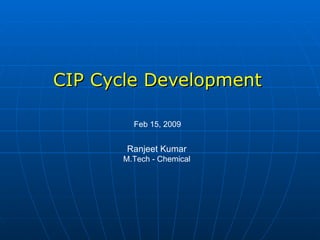 CIP Cycle Development Feb 15, 2009 Ranjeet Kumar M.Tech - Chemical 