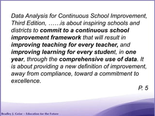 Data Analysis for Continuous School Improvement,
Third Edition, ……is about inspiring schools and
districts to commit to a continuous school
improvement framework that will result in
improving teaching for every teacher, and
improving learning for every student, in one
year, through the comprehensive use of data. It
is about providing a new definition of improvement,
away from compliance, toward a commitment to
excellence.
P. 5
 