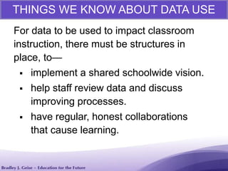 THINGS WE KNOW ABOUT DATA USE
For data to be used to impact classroom
instruction, there must be structures in
place, to—
 implement a shared schoolwide vision.
 help staff review data and discuss
improving processes.
 have regular, honest collaborations
that cause learning.
 