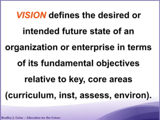 VISION defines the desired or
intended future state of an
organization or enterprise in terms
of its fundamental objectives
relative to key, core areas
(curriculum, inst, assess, environ).
 