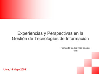 Experiencias y Perspectivas en la
      Gestión de Tecnologías de Información
                             Fernando De los Ríos Boggio
                                       Perú




Lima, 14 Mayo 2009
 