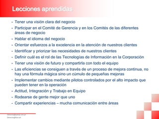 Lecciones aprendidas
      - Tener una visión clara del negocio
      - Participar en el Comité de Gerencia y en los Comités de las diferentes
        áreas de negocio
      - Hablar el idioma del negocio
      - Orientar esfuerzos a la excelencia en la atención de nuestros clientes
      - Identificar y priorizar las necesidades de nuestros clientes
      - Definir cuál es el rol de las Tecnologías de Información en la Corporación
      - Tener una visión de futuro y compartirla con todo el equipo
      - Las eficiencias se consiguen a través de un proceso de mejora continua, no
        hay una fórmula mágica sino un cúmulo de pequeñas mejoras
      - Implementar cambios mediante pilotos controlados por el alto impacto que
        pueden tener en la operación
      - Actitud, Integración y Trabajo en Equipo
      - Rodearse de gente mejor que uno
      - Compartir experiencias – mucha comunicación entre áreas

fdelosrios@speedy.com.pe
fdelosrios@fdce.net
 