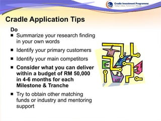 Summarize your research finding in your own words Identify your primary customers Identify your main competitors Consider what you can deliver within a budget of RM 50,000 in 4-6 months for each Milestone & Tranche Try to obtain other matching funds or industry and mentoring support Cradle Application Tips Do 