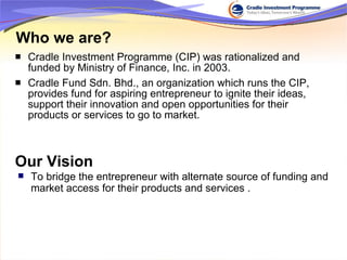 Who we are? Cradle Investment Programme (CIP) was rationalized and funded by Ministry of Finance, Inc. in 2003. Cradle Fund Sdn. Bhd., an organization which runs the CIP, provides fund for aspiring entrepreneur to ignite their ideas, support their innovation and open opportunities for their products or services to go to market. Our Vision To bridge the entrepreneur with alternate source of funding and market access for their products and services .  