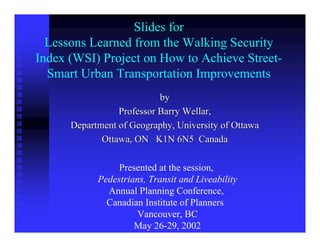 Slides for
  Lessons Learned from the Walking Security
Index (WSI) Project on How to Achieve Street-
  Smart Urban Transportation Improvements
                           by
                 Professor Barry Wellar,
      Department of Geography, University of Ottawa
             Ottawa, ON K1N 6N5 Canada

                 Presented at the session,
            Pedestrians, Transit and Liveability
              Annual Planning Conference,
              Canadian Institute of Planners
                      Vancouver, BC
                     May 26-29, 2002
 