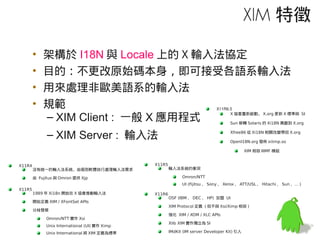 XIM 特徵

        •   架構於 I18N 與 Locale 上的 X 輸入法協定
        •   目的：不更改原始碼本身，即可接受各語系輸入法
        •   用來處理非歐美語系的輸入法
        •   規範                                                                X11R6.5

            – XIM Client : 一般 X 應用程式                                                X 協會重新啟動， X.org 更新 X 標準與 SI

                                                                                    Sun 移轉 Solaris 的 Xi18N 貢獻到 X.org


              – XIM Server : 輸入法                                                    Xfree86 從 Xi18N 相關改變帶回 X.org

                                                                                    OpenI18N.org 發佈 xiiimp.so

                                                                                             XIM 相容 IIIMF 模組


X11R4                                          X11R5
        沒有統一的輸入法系統，由個別軟體自行處理輸入法需求                      輸入法系統的衝突

        由 Fujitus 與 Omron 提供 Xjp                             Omron/NTT
                                                             UI (Fijitsu 、 Sony 、 Xerox 、 ATT/USL 、 Hitachi 、 Sun 、… )
X11R5
        1989 年 Xi18n 開始在 X 協會推動輸入法             X11R6
                                                       OSF (IBM 、 DEC 、 HP) 加盟 UI
        開始定義 XIM / XFontSet APIs
                                                       XIM Protocol 定義 ( 但不與 Xsi/Ximp 相容 )
        分歧發展
                                                       強化 XIM / XOM / XLC APIs
             Omron/NTT 實作 Xsi
                                                       Xlib XIM 實作獨立為 SI
             Unix International (UI) 實作 Ximp
             Unix International 將 XIM 定義為標準            IMdKit (IM server Developer Kit) 引入
 