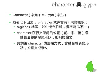 character 與 glyph
Character ( 字元 ) != Glyph ( 字形 )

隨著以下因素， character 或許會有不同的風貌：
 regions ( 地區，如中港台日韓，漢字寫法不一 )
  character 在行文所處的位置 ( 前、中、後 ) 會
    影響最終的呈現形狀，如阿拉伯文
  與前後 character 的連接方式，會結合成新的形
   狀，如藏文或泰文
 