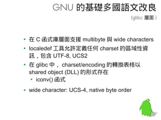 GNU 的基礎多國語文改良
                                       (glibc 層面 )



在 C 函式庫層面支援 multibyte 與 wide characters
localedef 工具允許定義任何 charset 的區域性資
訊，包含 UTF-8, UCS2
在 glibc 中， charset/encoding 的轉換表格以
shared object (DLL) 的形式存在
  iconv() 函式
wide character: UCS-4, native byte order
 