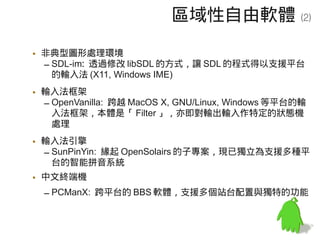 區域性自由軟體                  (2)


• 非典型圖形處理環境
  – SDL-im: 透過修改 libSDL 的方式，讓 SDL 的程式得以支援平台
    的輸入法 (X11, Windows IME)
• 輸入法框架
  – OpenVanilla: 跨越 MacOS X, GNU/Linux, Windows 等平台的輸
    入法框架，本體是「 Filter 」，亦即對輸出輸入作特定的狀態機
    處理
• 輸入法引擎
  – SunPinYin: 緣起 OpenSolairs 的子專案，現已獨立為支援多種平
    台的智能拼音系統
• 中文終端機
  – PCManX: 跨平台的 BBS 軟體，支援多個站台配置與獨特的功能
 