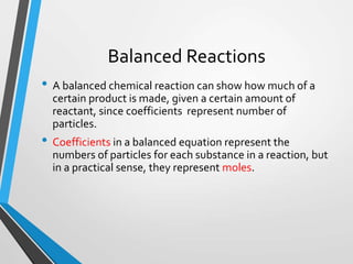 Balanced Reactions
• A balanced chemical reaction can show how much of a
certain product is made, given a certain amount of
reactant, since coefficients represent number of
particles.
• Coefficients in a balanced equation represent the
numbers of particles for each substance in a reaction, but
in a practical sense, they represent moles.
 