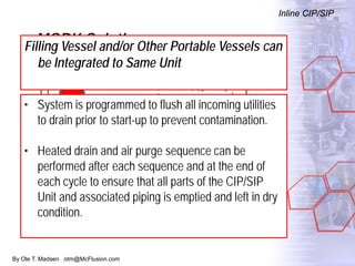 By Ole T. Madsen otm@McFlusion.com
MORK Solution
Inline CIP/SIP
Filling Vessel and/or Other Portable Vessels can
be Integrated to Same Unit
• System is programmed to flush all incoming utilities
to drain prior to start-up to prevent contamination.
• Heated drain and air purge sequence can be
performed after each sequence and at the end of
each cycle to ensure that all parts of the CIP/SIP
Unit and associated piping is emptied and left in dry
condition.
 