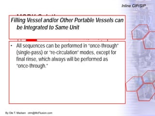 By Ole T. Madsen otm@McFlusion.com
MORK Solution
Inline CIP/SIP
Filling Vessel and/or Other Portable Vessels can
be Integrated to Same Unit
• All sequences can be performed in “once-through”
(single-pass) or “re-circulation” modes, except for
final rinse, which always will be performed as
“once-through.”
 