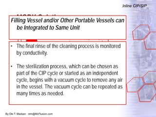 By Ole T. Madsen otm@McFlusion.com
MORK Solution
Inline CIP/SIP
Filling Vessel and/or Other Portable Vessels can
be Integrated to Same Unit
• The final rinse of the cleaning process is monitored
by conductivity.
• The sterilization process, which can be chosen as
part of the CIP cycle or started as an independent
cycle, begins with a vacuum cycle to remove any air
in the vessel. The vacuum cycle can be repeated as
many times as needed.
 