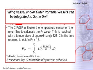 By Ole T. Madsen otm@McFlusion.com
MORK Solution
Inline CIP/SIP
Filling Vessel and/or Other Portable Vessels can
be Integrated to Same Unit
• The CIP/SIP unit uses the temperature sensor on the
return line to calculate the F0 value. This is reached
with a temperature of approximately 121 C in the time
required to obtain F0 > 15.
T0-Product temperature at the time t
A minimum log 12 reduction of spores is achieved.
0
T
T
T -121
10F = 10 dt
1
z
0
∫






 
