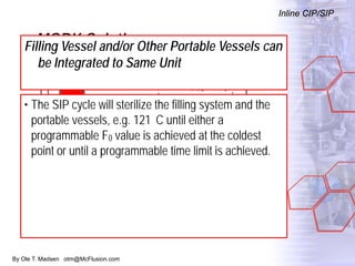 By Ole T. Madsen otm@McFlusion.com
MORK Solution
Inline CIP/SIP
Filling Vessel and/or Other Portable Vessels can
be Integrated to Same Unit
• The SIP cycle will sterilize the filling system and the
portable vessels, e.g. 121 C until either a
programmable F0 value is achieved at the coldest
point or until a programmable time limit is achieved.
 