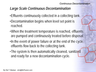 By Ole T. Madsen otm@McFlusion.com
Large Scale Continuous Decontamination
Continuous Decontamination
•Effluents continuously collected in a collecting tank.
•Decontamination begins when level set point is
reached.
•When the treatment temperature is reached, effluents
are pumped and continuously treated before disposal.
•In the event of power failure or at the end of the cycle,
effluents flow back to the collecting tank.
•The system is then automatically cleaned, sanitized
and ready for a new decontamination cycle.
 