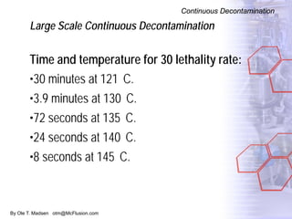 By Ole T. Madsen otm@McFlusion.com
Large Scale Continuous Decontamination
Continuous Decontamination
Time and temperature for 30 lethality rate:
•30 minutes at 121 C.
•3.9 minutes at 130 C.
•72 seconds at 135 C.
•24 seconds at 140 C.
•8 seconds at 145 C.
 