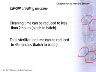 By Ole T. Madsen otm@McFlusion.com
Comparison to Present Solution
CIP/SIP of Filling machine
Cleaning time can be reduced to less
than 2 hours (batch to batch).
Total sterilization time can be reduced
to 45 minutes (batch to batch).
 