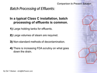 By Ole T. Madsen otm@McFlusion.com
Batch Processing of Effluents:
In a typical Class C installation, batch
processing of effluents is common.
1) Large holding tanks for effluents.
2) Large volumes of steam are required.
3) Non-standard methods of decontamination.
4) There is increasing FDA scrutiny on what goes
down the drain.
Comparison to Present Solution
 