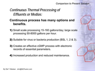 By Ole T. Madsen otm@McFlusion.com
Continuous Thermal Processing of
Effluents or Medias:
Continuous process has many options and
benefits.
1) Small scale processing 15-160 gallons/day; large scale
processing 50-8000 gallons per hour.
2) Suitable for virus or bacteria production (BSL 1, 2 & 3).
3) Creates an effective cGMP process with electronic
records of essential parameters.
4) Increased production and reduced maintenance.
Comparison to Present Solution
 