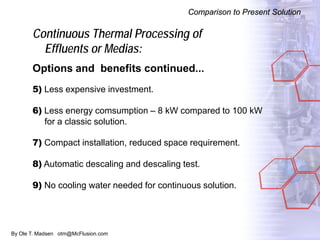 By Ole T. Madsen otm@McFlusion.com
Continuous Thermal Processing of
Effluents or Medias:
Options and benefits continued...
5) Less expensive investment.
6) Less energy comsumption – 8 kW compared to 100 kW
for a classic solution.
7) Compact installation, reduced space requirement.
8) Automatic descaling and descaling test.
9) No cooling water needed for continuous solution.
Comparison to Present Solution
 