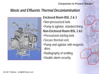 By Ole T. Madsen otm@McFlusion.com
Waste and Effluents Thermal Decontamination
Comparison to Present Solution
Enclosed Room BSL 2 & 3
•Non-pressurized tank.
•Pump & agitator, standard lining.
Non-Enclosed Room BSL 2 &3
•Pressurized starting tank.
•Secure thermal vent.
•Pump and agitator with magnetic
drive.
•Radiography of welding.
•Double alarm security.
 