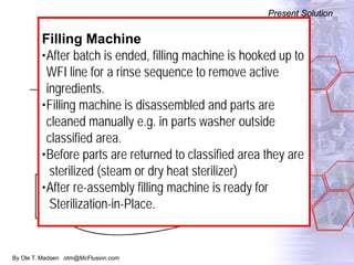 By Ole T. Madsen otm@McFlusion.com
Present Solution
Present Solution
Filling Machine
•After batch is ended, filling machine is hooked up to
WFI line for a rinse sequence to remove active
ingredients.
•Filling machine is disassembled and parts are
cleaned manually e.g. in parts washer outside
classified area.
•Before parts are returned to classified area they are
sterilized (steam or dry heat sterilizer)
•After re-assembly filling machine is ready for
Sterilization-in-Place.
 