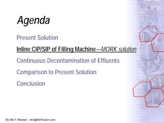 By Ole T. Madsen otm@McFlusion.com
Agenda
Present Solution
Inline CIP/SIP of Filling Machine—MORK solution
Continuous Decontamination of Effluents
Comparison to Present Solution
Conclusion
 