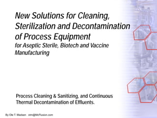 By Ole T. Madsen otm@McFlusion.com
New Solutions for Cleaning,
Sterilization and Decontamination
of Process Equipment
for Aseptic Sterile, Biotech and Vaccine
Manufacturing
Process Cleaning & Sanitizing, and Continuous
Thermal Decontamination of Effluents.
 
