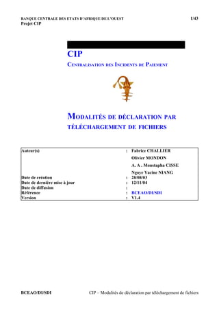 BANQUE CENTRALE DES ETATS D’AFRIQUE DE L’OUEST 1/43
Projet CIP
CIP
CENTRALISATION DES INCIDENTS DE PAIEMENT
MODALITÉS DE DÉCLARATION PAR
TÉLÉCHARGEMENT DE FICHIERS
Auteur(s) : Fabrice CHALLIER
Olivier MONDON
A. A . Moustapha CISSE
Ngoye Yacine NIANG
Date de création : 28/08/03
Date de dernière mise à jour : 12/11/04
Date de diffusion :
Référence : BCEAO/DI/SDI
Version : V1.4
BCEAO/DI/SDI CIP – Modalités de déclaration par téléchargement de fichiers
 