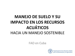 MANEJO DE SUELO Y SU
IMPACTO EN LOS RECURSOS
ACUÁTICOS
HACIA UN MANEJO SOSTENIBLE
FAO en Cuba
 