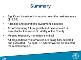 Summary
• Significant investment is required over the next few years
($13.5B)
• Facilities and operations investment is needed
• Accommodating future growth and development is
essential for the economic vitality of the County
• Meeting regulatory mandates is critical
• All project delivery alternatives are being fully explored
and evaluated. The best ROI Alternative will be selected
for implementation.
 