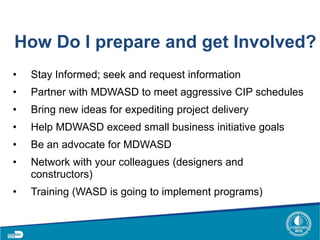 How Do I prepare and get Involved?
• Stay Informed; seek and request information
• Partner with MDWASD to meet aggressive CIP schedules
• Bring new ideas for expediting project delivery
• Help MDWASD exceed small business initiative goals
• Be an advocate for MDWASD
• Network with your colleagues (designers and
constructors)
• Training (WASD is going to implement programs)
 