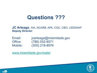 Questions ???
JC Arteaga, AIA, NCARB, APA, CGC, CBO, LEED®AP
Deputy Director
Email: jcarteaga@miamidade.gov
Office: (786) 552-8571
Mobile: (305) 218-8976
www.miamidade.gov/water
 