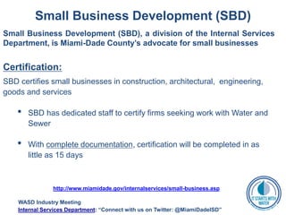 Small Business Development (SBD)
Small Business Development (SBD), a division of the Internal Services
Department, is Miami-Dade County’s advocate for small businesses
Certification:
SBD certifies small businesses in construction, architectural, engineering,
goods and services
• SBD has dedicated staff to certify firms seeking work with Water and
Sewer
• With complete documentation, certification will be completed in as
little as 15 days
http://www.miamidade.gov/internalservices/small-business.asp
WASD Industry Meeting
Internal Services Department: “Connect with us on Twitter: @MiamiDadeISD”
 