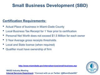 Small Business Development (SBD)
Certification Requirements:
• Actual Place of business in Miami-Dade County
• Local Business Tax Receipt for 1 Year prior to certification
• Personal Net Worth does not exceed $1.5 Million for each owner
• 3 Year Average gross receipts thresholds
• Local and State license (when required)
• Qualifier must have ownership of firm
http://www.miamidade.gov/internalservices/small-business.asp
WASD Industry Meeting
Internal Services Department: “Connect with us on Twitter: @MiamiDadeISD”
 