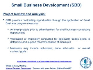 Small Business Development (SBD)
Project Review and Analysis:
• SBD provides contracting opportunities through the application of Small
Business program measures
 Analyze projects prior to advertisement for small business contracting
opportunities
 Verification of availability conducted for applicable trades areas to
determine and support recommendation of measures
 Measures may include set-asides, trade set-asides or overall
contract goals
http://www.miamidade.gov/internalservices/small-business.asp
WASD Industry Meeting
Internal Services Department: “Connect with us on Twitter: @MiamiDadeISD”
 