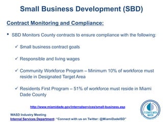 Small Business Development (SBD)
Contract Monitoring and Compliance:
• SBD Monitors County contracts to ensure compliance with the following:
 Small business contract goals
 Responsible and living wages
 Community Workforce Program – Minimum 10% of workforce must
reside in Designated Target Area
 Residents First Program – 51% of workforce must reside in Miami
Dade County
http://www.miamidade.gov/internalservices/small-business.asp
WASD Industry Meeting
Internal Services Department: “Connect with us on Twitter: @MiamiDadeISD”
 