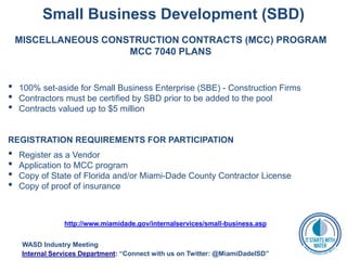 Small Business Development (SBD)
MISCELLANEOUS CONSTRUCTION CONTRACTS (MCC) PROGRAM
MCC 7040 PLANS
• 100% set-aside for Small Business Enterprise (SBE) - Construction Firms
• Contractors must be certified by SBD prior to be added to the pool
• Contracts valued up to $5 million
REGISTRATION REQUIREMENTS FOR PARTICIPATION
• Register as a Vendor
• Application to MCC program
• Copy of State of Florida and/or Miami-Dade County Contractor License
• Copy of proof of insurance
http://www.miamidade.gov/internalservices/small-business.asp
WASD Industry Meeting
Internal Services Department: “Connect with us on Twitter: @MiamiDadeISD”
 