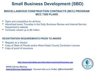Small Business Development (SBD)
MISCELLANEOUS CONSTRUCTION CONTRACTS (MCC) PROGRAM
MCC 7360 PLANS
• Open and competitive for all firms
• Advertised every Thursday in the Daily Business Review and Internal Service
Department’s website
• Contracts valued up to $5 million
REGISTRATION REQUIREMENTS PRIOR TO AWARD
• Register as a Vendor
• Copy of State of Florida and/or Miami-Dade County Contractor License
• Copy of proof of insurance
http://www.miamidade.gov/internalservices/small-business.asp
WASD Industry Meeting
Internal Services Department: “Connect with us on Twitter: @MiamiDadeISD”
 