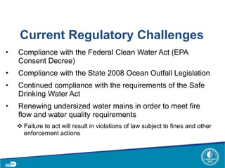Current Regulatory Challenges
• Compliance with the Federal Clean Water Act (EPA
Consent Decree)
• Compliance with the State 2008 Ocean Outfall Legislation
• Continued compliance with the requirements of the Safe
Drinking Water Act
• Renewing undersized water mains in order to meet fire
flow and water quality requirements
 Failure to act will result in violations of law subject to fines and other
enforcement actions
 
